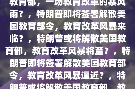 曝特朗普或很快签令解散美国教育部，一场教育改革的暴风雨？，特朗普即将签署解散美国教育部令，教育改革风暴来临？，特朗普或将解散美国教育部，教育改革风暴将至？，特朗普即将签署解散美国教育部令，教育改革风暴逼近？，特朗普或将解散美国教育部，教育改革风暴即将爆发