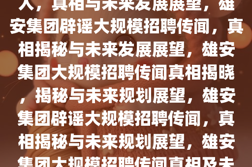 雄安集团辟谣大规模招聘数万人，真相与未来发展展望，雄安集团辟谣大规模招聘传闻，真相揭秘与未来发展展望，雄安集团大规模招聘传闻真相揭晓，揭秘与未来规划展望，雄安集团辟谣大规模招聘传闻，真相揭秘与未来规划展望，雄安集团大规模招聘传闻真相及未来规划展望