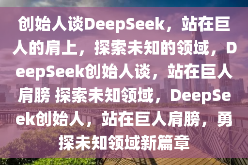 创始人谈DeepSeek，站在巨人的肩上，探索未知的领域，DeepSeek创始人谈，站在巨人肩膀 探索未知领域，DeepSeek创始人，站在巨人肩膀，勇探未知领域新篇章