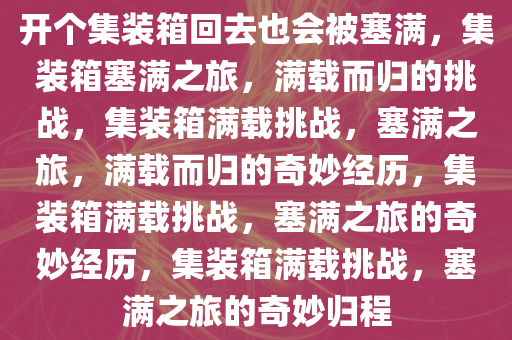 开个集装箱回去也会被塞满，集装箱塞满之旅，满载而归的挑战，集装箱满载挑战，塞满之旅，满载而归的奇妙经历，集装箱满载挑战，塞满之旅的奇妙经历，集装箱满载挑战，塞满之旅的奇妙归程