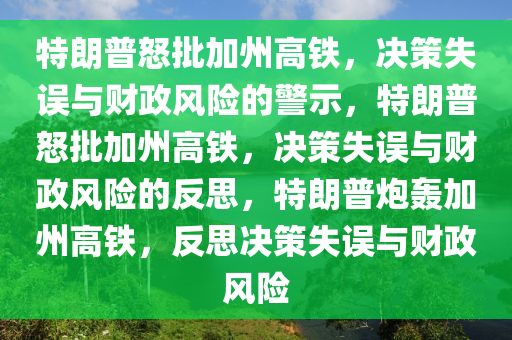 特朗普怒批加州高铁，决策失误与财政风险的警示，特朗普怒批加州高铁，决策失误与财政风险的反思，特朗普炮轰加州高铁，反思决策失误与财政风险