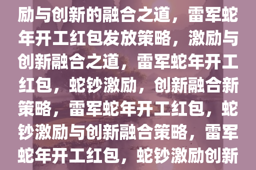 雷军给员工开工红包发蛇钞，激励与创新的融合之道，雷军蛇年开工红包发放策略，激励与创新融合之道，雷军蛇年开工红包，蛇钞激励，创新融合新策略，雷军蛇年开工红包，蛇钞激励与创新融合策略，雷军蛇年开工红包，蛇钞激励创新，开启融合新篇章