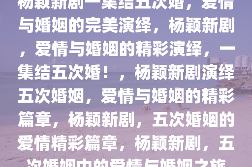 杨颖新剧一集结五次婚，爱情与婚姻的完美演绎，杨颖新剧，爱情与婚姻的精彩演绎，一集结五次婚！，杨颖新剧演绎五次婚姻，爱情与婚姻的精彩篇章，杨颖新剧，五次婚姻的爱情精彩篇章，杨颖新剧，五次婚姻中的爱情与婚姻之旅