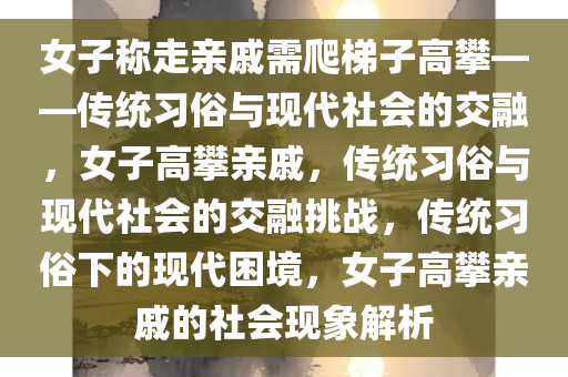 女子称走亲戚需爬梯子高攀——传统习俗与现代社会的交融，女子高攀亲戚，传统习俗与现代社会的交融挑战，传统习俗下的现代困境，女子高攀亲戚的社会现象解析