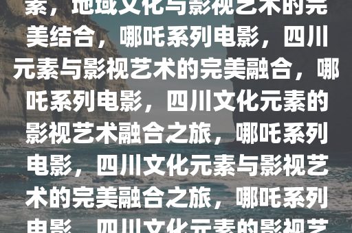 哪吒系列电影融入大量四川元素，地域文化与影视艺术的完美结合，哪吒系列电影，四川元素与影视艺术的完美融合，哪吒系列电影，四川文化元素的影视艺术融合之旅，哪吒系列电影，四川文化元素与影视艺术的完美融合之旅，哪吒系列电影，四川文化元素的影视艺术融合之旅