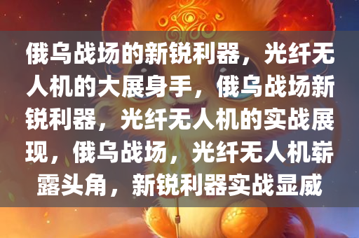 俄乌战场的新锐利器，光纤无人机的大展身手，俄乌战场新锐利器，光纤无人机的实战展现，俄乌战场，光纤无人机崭露头角，新锐利器实战显威