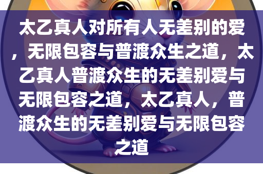 太乙真人对所有人无差别的爱，无限包容与普渡众生之道，太乙真人普渡众生的无差别爱与无限包容之道，太乙真人，普渡众生的无差别爱与无限包容之道