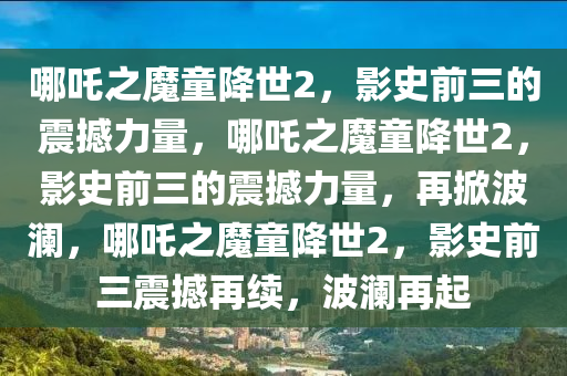 哪吒之魔童降世2，影史前三的震撼力量，哪吒之魔童降世2，影史前三的震撼力量，再掀波澜，哪吒之魔童降世2，影史前三震撼再续，波澜再起