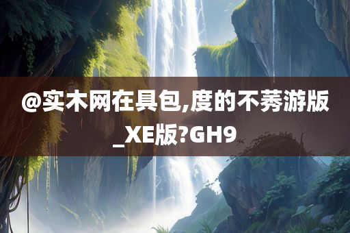 @实木网在具包,度的不莠游版_XE版?GH9