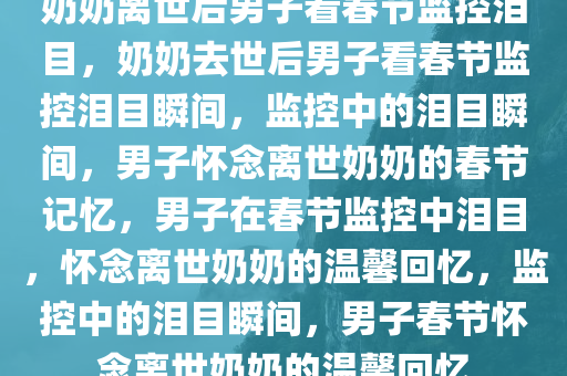 奶奶离世后男子看春节监控泪目，奶奶去世后男子看春节监控泪目瞬间，监控中的泪目瞬间，男子怀念离世奶奶的春节记忆，男子在春节监控中泪目，怀念离世奶奶的温馨回忆，监控中的泪目瞬间，男子春节怀念离世奶奶的温馨回忆