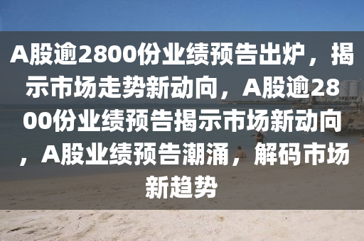 A股逾2800份业绩预告出炉，揭示市场走势新动向，A股逾2800份业绩预告揭示市场新动向，A股业绩预告潮涌，解码市场新趋势