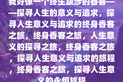 我好像一个终生跋涉的香客——探寻人生的意义与追求，探寻人生意义与追求的终身香客之旅，终身香客之旅，人生意义的探寻之旅，终身香客之旅，探寻人生意义与追求的旅程，终身香客之旅，探寻人生意义的永恒旅程