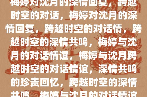 梅婷对沈月的深情回复，跨越时空的对话，梅婷对沈月的深情回复，跨越时空的对话情，跨越时空的深情共鸣，梅婷与沈月的对话情谊，梅婷与沈月跨越时空的对话情谊，深情共鸣的珍贵回忆，跨越时空的深情共鸣，梅婷与沈月的对话情谊