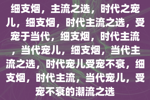 细支烟，主流之选，时代之宠儿，细支烟，时代主流之选，受宠于当代，细支烟，时代主流，当代宠儿，细支烟，当代主流之选，时代宠儿受宠不衰，细支烟，时代主流，当代宠儿，受宠不衰的潮流之选
