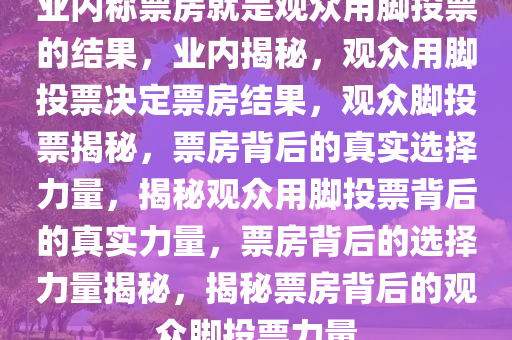 业内称票房就是观众用脚投票的结果，业内揭秘，观众用脚投票决定票房结果，观众脚投票揭秘，票房背后的真实选择力量，揭秘观众用脚投票背后的真实力量，票房背后的选择力量揭秘，揭秘票房背后的观众脚投票力量