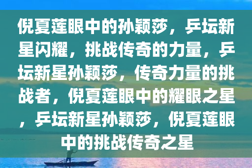 倪夏莲眼中的孙颖莎，乒坛新星闪耀，挑战传奇的力量，乒坛新星孙颖莎，传奇力量的挑战者，倪夏莲眼中的耀眼之星，乒坛新星孙颖莎，倪夏莲眼中的挑战传奇之星