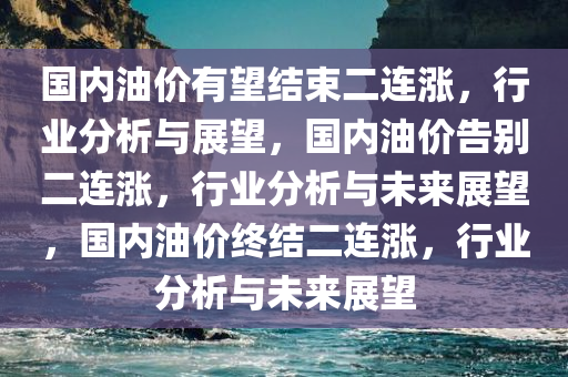 国内油价有望结束二连涨，行业分析与展望，国内油价告别二连涨，行业分析与未来展望，国内油价终结二连涨，行业分析与未来展望