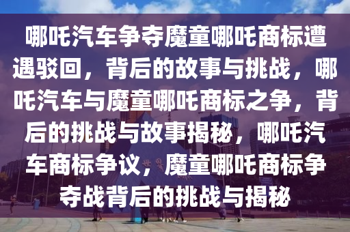 哪吒汽车争夺魔童哪吒商标遭遇驳回，背后的故事与挑战，哪吒汽车与魔童哪吒商标之争，背后的挑战与故事揭秘，哪吒汽车商标争议，魔童哪吒商标争夺战背后的挑战与揭秘