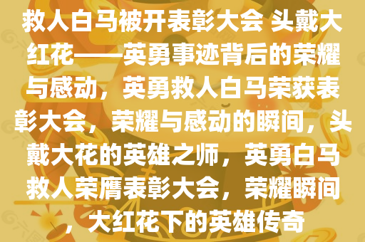 救人白马被开表彰大会 头戴大红花——英勇事迹背后的荣耀与感动，英勇救人白马荣获表彰大会，荣耀与感动的瞬间，头戴大花的英雄之师，英勇白马救人荣膺表彰大会，荣耀瞬间，大红花下的英雄传奇