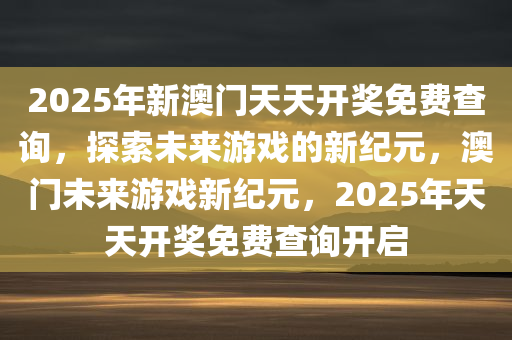 2025年新澳门天天开奖免费查询，探索未来游戏的新纪元，澳门未来游戏新纪元，2025年天天开奖免费查询开启