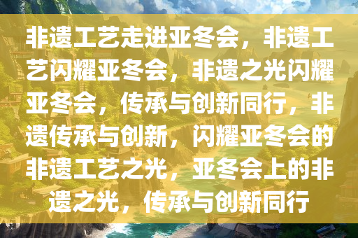非遗工艺走进亚冬会，非遗工艺闪耀亚冬会，非遗之光闪耀亚冬会，传承与创新同行，非遗传承与创新，闪耀亚冬会的非遗工艺之光，亚冬会上的非遗之光，传承与创新同行