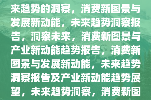 消费新图景与发展新动能，未来趋势的洞察，消费新图景与发展新动能，未来趋势洞察报告，洞察未来，消费新图景与产业新动能趋势报告，消费新图景与发展新动能，未来趋势洞察报告及产业新动能趋势展望，未来趋势洞察，消费新图景与产业新动能前瞻报告