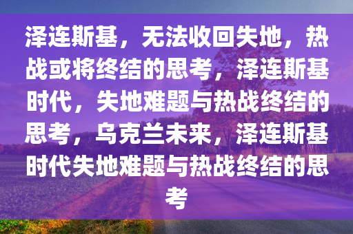 泽连斯基，无法收回失地，热战或将终结的思考，泽连斯基时代，失地难题与热战终结的思考，乌克兰未来，泽连斯基时代失地难题与热战终结的思考