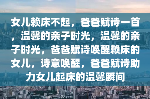 女儿赖床不起，爸爸赋诗一首，温馨的亲子时光，温馨的亲子时光，爸爸赋诗唤醒赖床的女儿，诗意唤醒，爸爸赋诗助力女儿起床的温馨瞬间