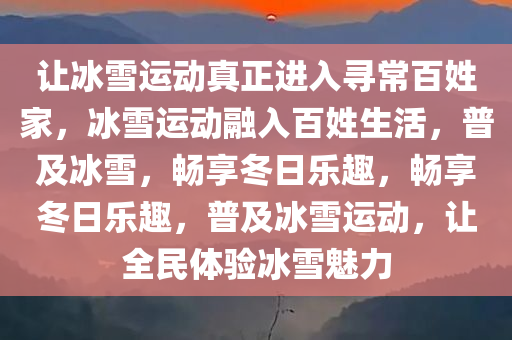 让冰雪运动真正进入寻常百姓家，冰雪运动融入百姓生活，普及冰雪，畅享冬日乐趣，畅享冬日乐趣，普及冰雪运动，让全民体验冰雪魅力