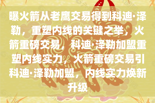 曝火箭从老鹰交易得到科迪·泽勒，重塑内线的关键之举，火箭重磅交易，科迪·泽勒加盟重塑内线实力，火箭重磅交易引科迪·泽勒加盟，内线实力焕新升级