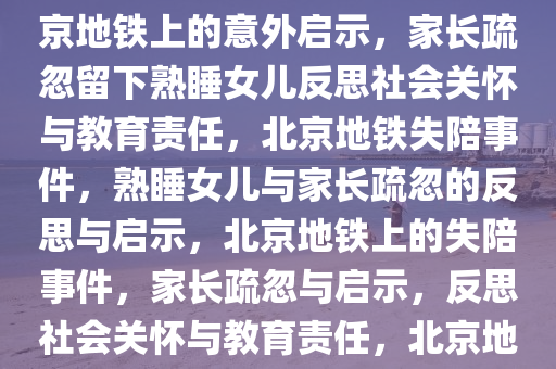 北京家长将熟睡女儿落地铁上，一场意外的启示与反思，北京地铁上的意外启示，家长疏忽留下熟睡女儿反思社会关怀与教育责任，北京地铁失陪事件，熟睡女儿与家长疏忽的反思与启示，北京地铁上的失陪事件，家长疏忽与启示，反思社会关怀与教育责任，北京地铁失陪事件，熟睡女儿背后的社会关怀与教育责任反思