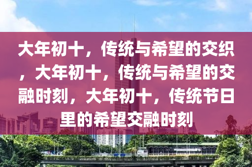 大年初十，传统与希望的交织，大年初十，传统与希望的交融时刻，大年初十，传统节日里的希望交融时刻