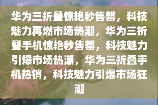 华为三折叠惊艳秒售罄，科技魅力再燃市场热潮，华为三折叠手机惊艳秒售罄，科技魅力引爆市场热潮，华为三折叠手机热销，科技魅力引爆市场狂潮