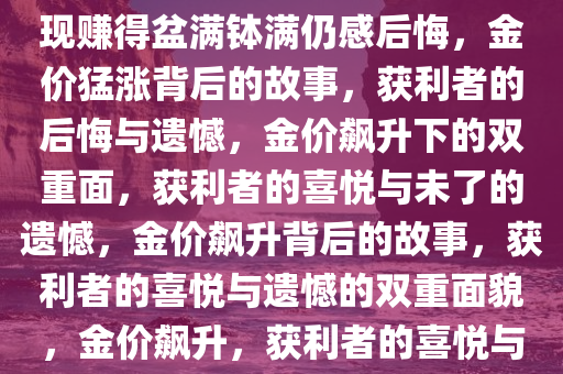 金价猛涨背后的故事，有人变现赚得盆满钵满仍感后悔，金价猛涨背后的故事，获利者的后悔与遗憾，金价飙升下的双重面，获利者的喜悦与未了的遗憾，金价飙升背后的故事，获利者的喜悦与遗憾的双重面貌，金价飙升，获利者的喜悦与未了遗憾的双重面