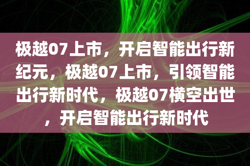 极越07上市，开启智能出行新纪元，极越07上市，引领智能出行新时代，极越07横空出世，开启智能出行新时代