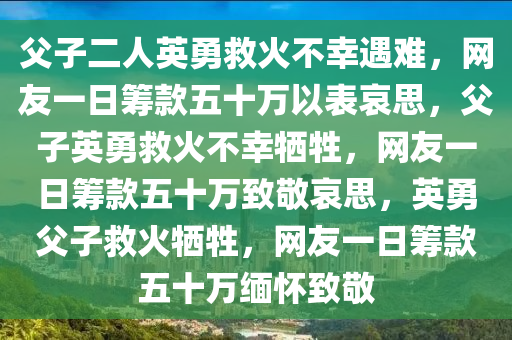 父子二人英勇救火不幸遇难，网友一日筹款五十万以表哀思，父子英勇救火不幸牺牲，网友一日筹款五十万致敬哀思，英勇父子救火牺牲，网友一日筹款五十万缅怀致敬