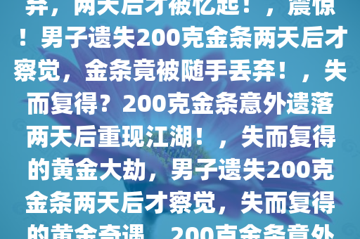 震惊！200克金条竟被随手丢弃，两天后才被忆起！，震惊！男子遗失200克金条两天后才察觉，金条竟被随手丢弃！，失而复得？200克金条意外遗落两天后重现江湖！，失而复得的黄金大劫，男子遗失200克金条两天后才察觉，失而复得的黄金奇遇，200克金条意外遗落两日后的惊喜发现！