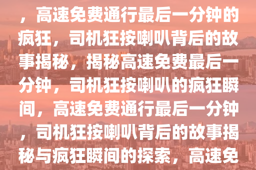 高速免费通行最后一分钟的疯狂，司机狂按喇叭背后的故事，高速免费通行最后一分钟的疯狂，司机狂按喇叭背后的故事揭秘，揭秘高速免费最后一分钟，司机狂按喇叭的疯狂瞬间，高速免费通行最后一分钟，司机狂按喇叭背后的故事揭秘与疯狂瞬间的探索，高速免费通行末尾狂按喇叭揭秘，司机背后的疯狂瞬间
