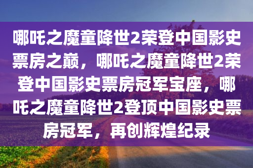 哪吒之魔童降世2荣登中国影史票房之巅，哪吒之魔童降世2荣登中国影史票房冠军宝座，哪吒之魔童降世2登顶中国影史票房冠军，再创辉煌纪录