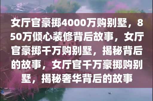 女厅官豪掷4000万购别墅，850万倾心装修背后故事，女厅官豪掷千万购别墅，揭秘背后的故事，女厅官千万豪掷购别墅，揭秘奢华背后的故事