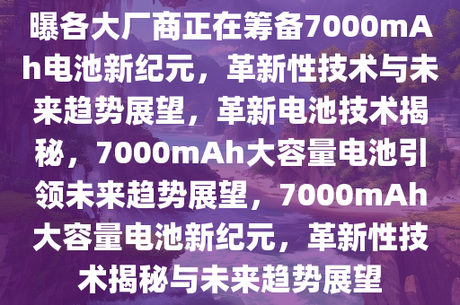 曝各大厂商正在筹备7000mAh电池新纪元，革新性技术与未来趋势展望，革新电池技术揭秘，7000mAh大容量电池引领未来趋势展望，7000mAh大容量电池新纪元，革新性技术揭秘与未来趋势展望