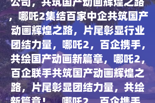 哪吒2片尾集结138家中国动画公司，共筑国产动画辉煌之路，哪吒2集结百家中企共筑国产动画辉煌之路，片尾彰显行业团结力量，哪吒2，百企携手，共绘国产动画新篇章，哪吒2，百企联手共筑国产动画辉煌之路，片尾彰显团结力量，共绘新篇章！，哪吒2，百企携手，共绘国产动画新辉煌