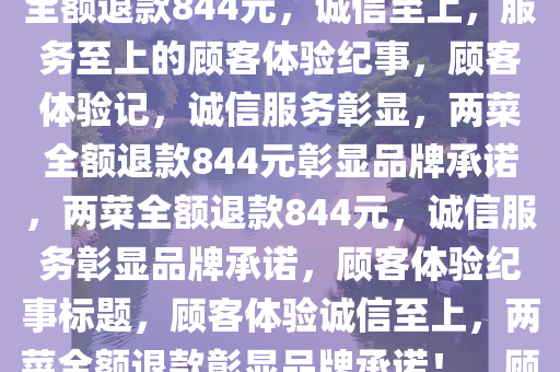 顾客收到两菜全额退款844元，诚信至上，服务至上，两菜全额退款844元，诚信至上，服务至上的顾客体验纪事，顾客体验记，诚信服务彰显，两菜全额退款844元彰显品牌承诺，两菜全额退款844元，诚信服务彰显品牌承诺，顾客体验纪事标题，顾客体验诚信至上，两菜全额退款彰显品牌承诺！，顾客体验诚信至上，两菜全额退款844元彰显品牌承诺