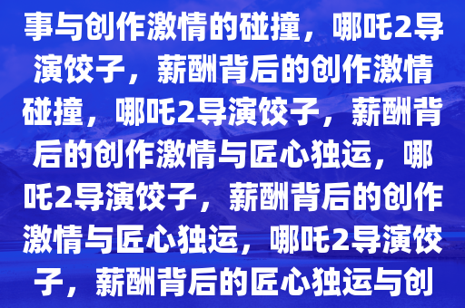 哪吒2导演饺子，薪酬背后的故事与创作激情的碰撞，哪吒2导演饺子，薪酬背后的创作激情碰撞，哪吒2导演饺子，薪酬背后的创作激情与匠心独运，哪吒2导演饺子，薪酬背后的创作激情与匠心独运，哪吒2导演饺子，薪酬背后的匠心独运与创作激情