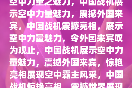 中国战机硬控外国来宾，展现空中力量之魅力，中国战机展示空中力量魅力，震撼外国来宾，中国战机震撼亮相，展示空中力量魅力，令外国来宾叹为观止，中国战机展示空中力量魅力，震撼外国来宾，惊艳亮相展现空中霸主风采，中国战机惊艳亮相，震撼世界展现空中霸主风采