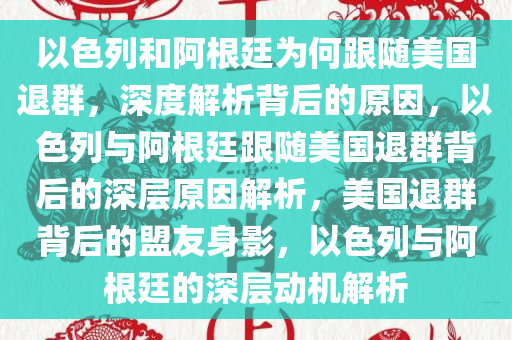 以色列和阿根廷为何跟随美国退群，深度解析背后的原因，以色列与阿根廷跟随美国退群背后的深层原因解析，美国退群背后的盟友身影，以色列与阿根廷的深层动机解析