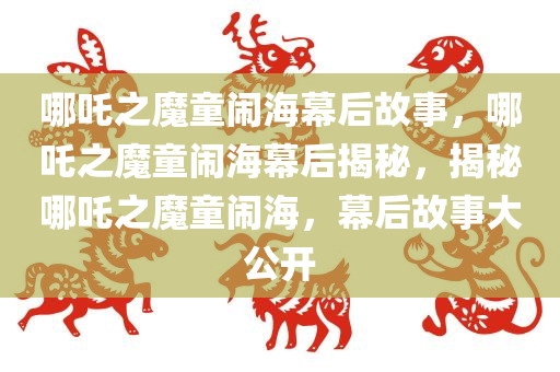 哪吒之魔童闹海幕后故事，哪吒之魔童闹海幕后揭秘，揭秘哪吒之魔童闹海，幕后故事大公开