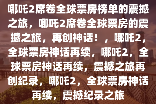 哪吒2席卷全球票房榜单的震撼之旅，哪吒2席卷全球票房的震撼之旅，再创神话！，哪吒2，全球票房神话再续，哪吒2，全球票房神话再续，震撼之旅再创纪录，哪吒2，全球票房神话再续，震撼纪录之旅