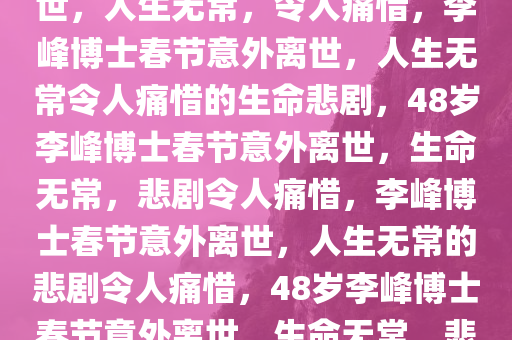 48岁李峰博士春节遭遇意外离世，人生无常，令人痛惜，李峰博士春节意外离世，人生无常令人痛惜的生命悲剧，48岁李峰博士春节意外离世，生命无常，悲剧令人痛惜，李峰博士春节意外离世，人生无常的悲剧令人痛惜，48岁李峰博士春节意外离世，生命无常，悲剧令人痛惜