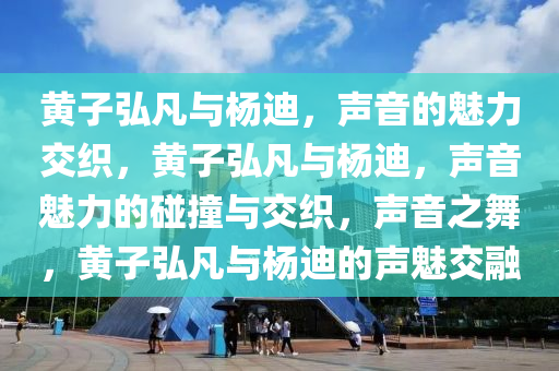 黄子弘凡与杨迪，声音的魅力交织，黄子弘凡与杨迪，声音魅力的碰撞与交织，声音之舞，黄子弘凡与杨迪的声魅交融
